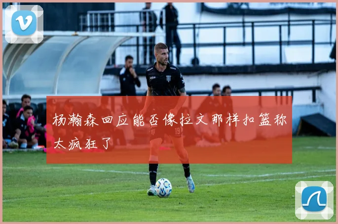 杨瀚森回应能否像拉文那样扣篮称太疯狂了