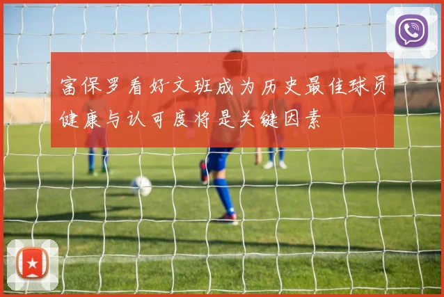 富保罗看好文班成为历史最佳球员健康与认可度将是关键因素