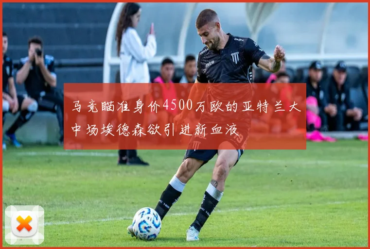 马竞瞄准身价4500万欧的亚特兰大中场埃德森欲引进新血液