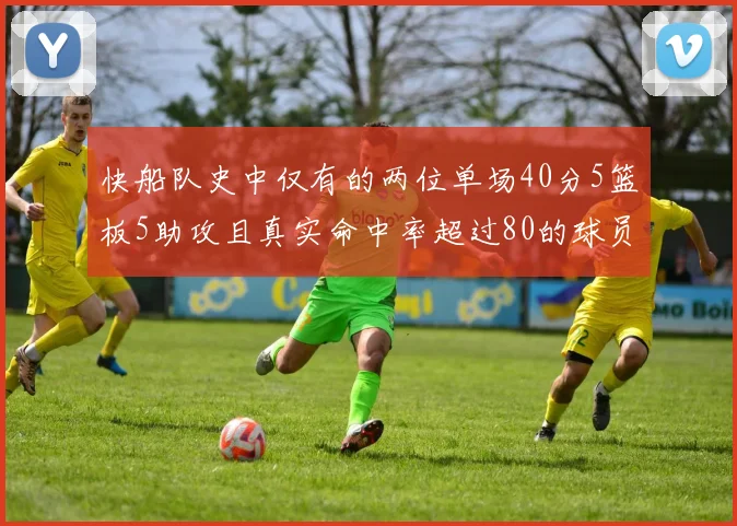 快船队史中仅有的两位单场40分5篮板5助攻且真实命中率超过80的球员揭秘