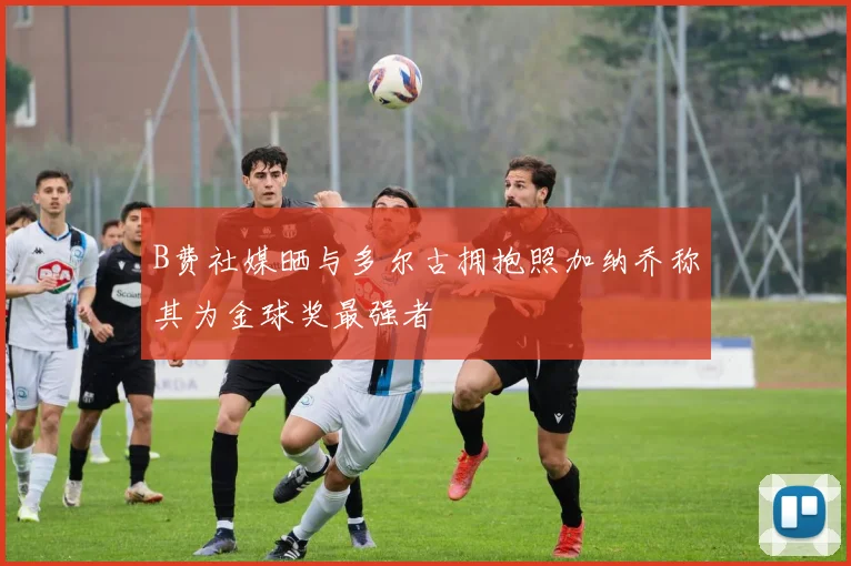 B费社媒晒与多尔古拥抱照加纳乔称其为金球奖最强者