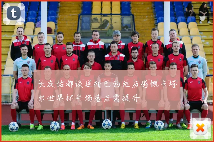 长友佑都谈逆转巴西经历感慨卡塔尔世界杯半场落后需提升