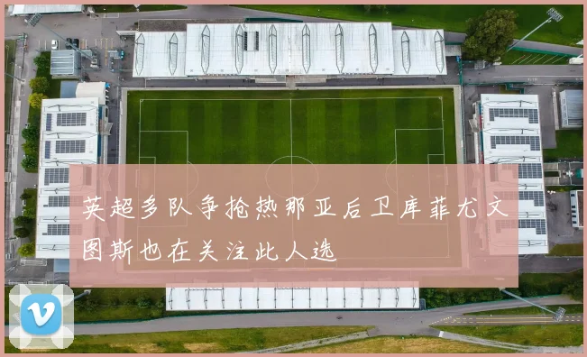 英超多队争抢热那亚后卫库菲尤文图斯也在关注此人选