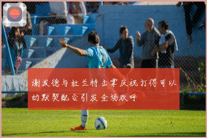 谢泼德与杜兰特击掌庆祝打得可以的默契配合引发全场欢呼