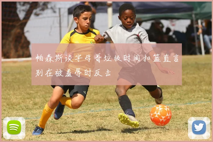 帕森斯谈字母哥垃圾时间扣篮直言别在被羞辱时反击