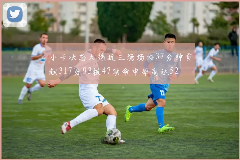 小卡状态火热近三场场均37分钟贡献317分93板47助命中率高达52