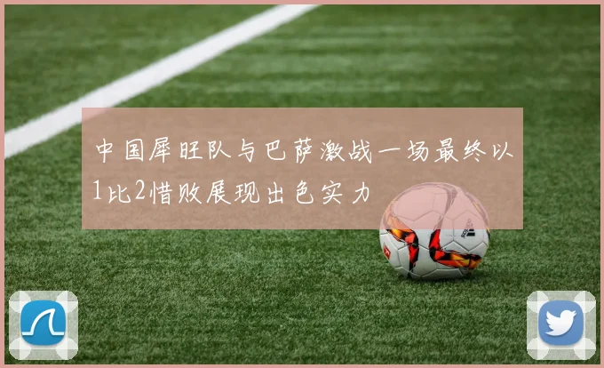 中国犀旺队与巴萨激战一场最终以1比2惜败展现出色实力