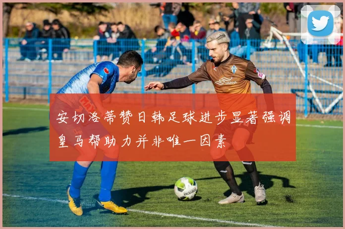 安切洛蒂赞日韩足球进步显著强调皇马帮助力并非唯一因素
