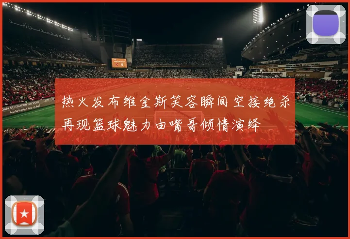 热火发布维金斯笑容瞬间空接绝杀再现篮球魅力由嘴哥倾情演绎