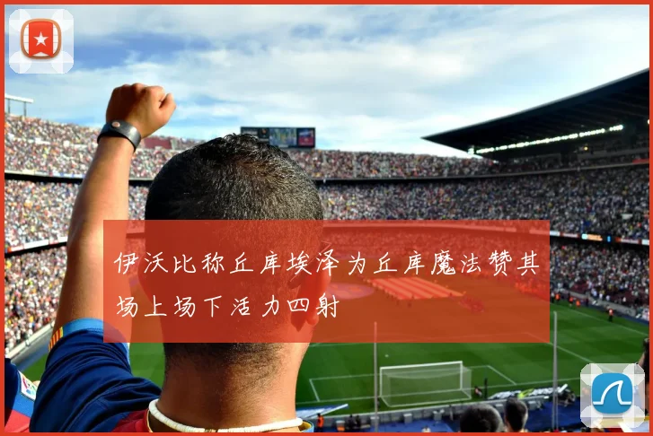 伊沃比称丘库埃泽为丘库魔法赞其场上场下活力四射