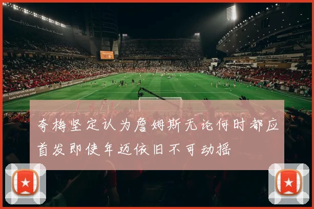 夸梅坚定认为詹姆斯无论何时都应首发即使年迈依旧不可动摇