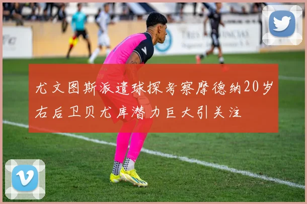尤文图斯派遣球探考察摩德纳20岁右后卫贝尤库潜力巨大引关注