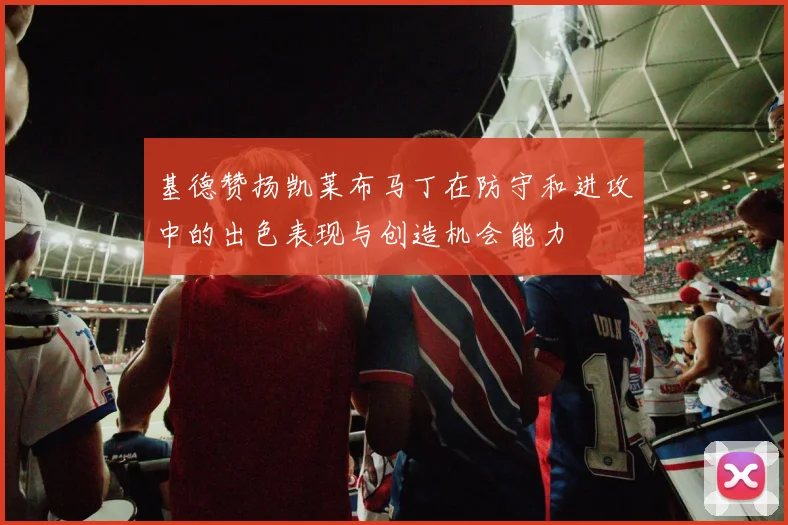 基德赞扬凯莱布马丁在防守和进攻中的出色表现与创造机会能力