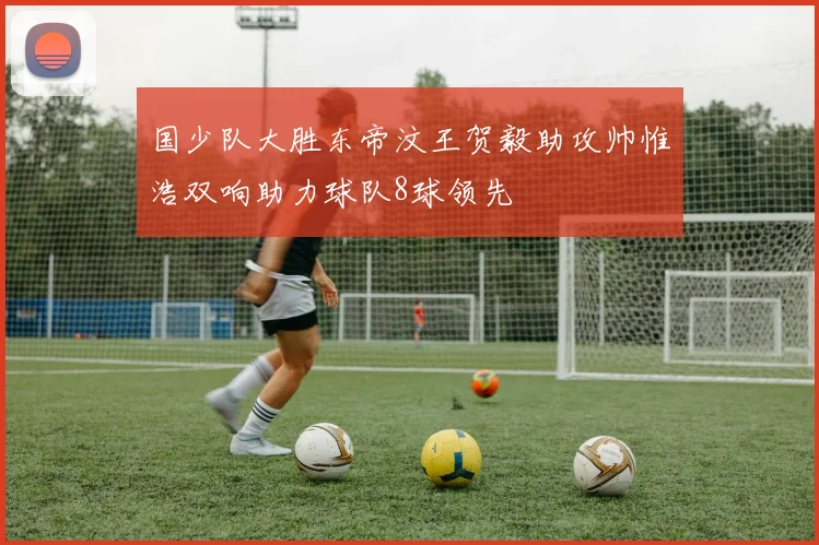 国少队大胜东帝汶王贺毅助攻帅惟浩双响助力球队8球领先